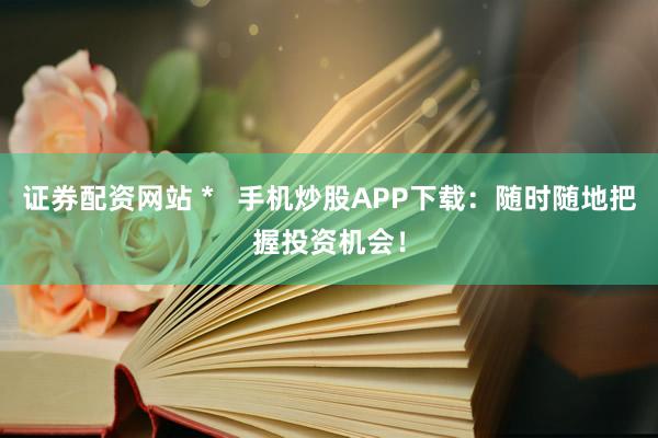 证券配资网站 *   手机炒股APP下载：随时随地把握投资机会！