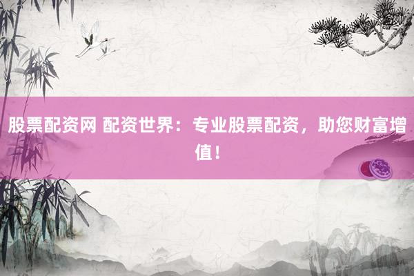 股票配资网 配资世界：专业股票配资，助您财富增值！