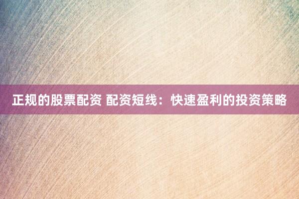 正规的股票配资 配资短线：快速盈利的投资策略