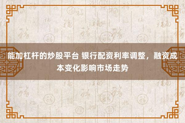 能加杠杆的炒股平台 银行配资利率调整，融资成本变化影响市场走势