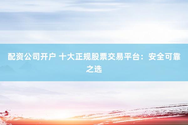 配资公司开户 十大正规股票交易平台：安全可靠之选