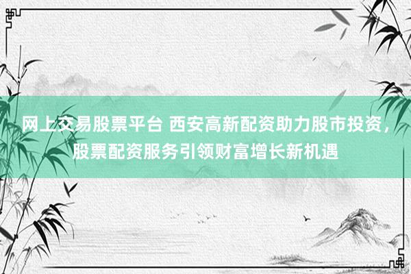网上交易股票平台 西安高新配资助力股市投资，股票配资服务引领财富增长新机遇