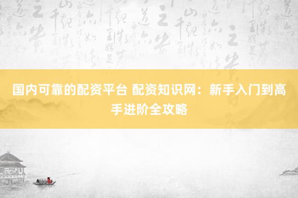 国内可靠的配资平台 配资知识网：新手入门到高手进阶全攻略