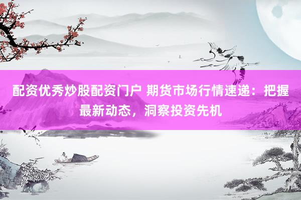 配资优秀炒股配资门户 期货市场行情速递：把握最新动态，洞察投资先机