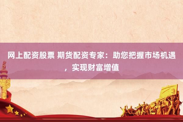 网上配资股票 期货配资专家：助您把握市场机遇，实现财富增值