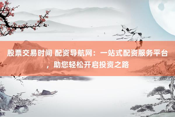 股票交易时间 配资导航网：一站式配资服务平台，助您轻松开启投资之路