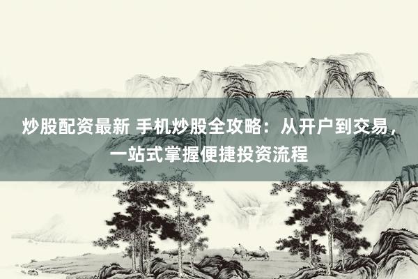 炒股配资最新 手机炒股全攻略：从开户到交易，一站式掌握便捷投资流程