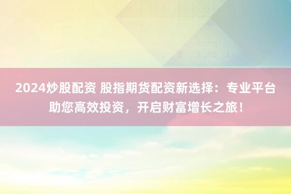 2024炒股配资 股指期货配资新选择：专业平台助您高效投资，开启财富增长之旅！