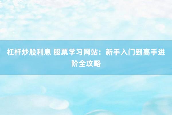 杠杆炒股利息 股票学习网站：新手入门到高手进阶全攻略