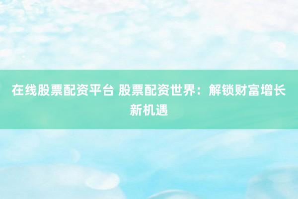 在线股票配资平台 股票配资世界：解锁财富增长新机遇