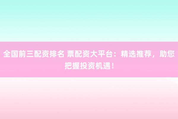 全国前三配资排名 票配资大平台：精选推荐，助您把握投资机遇！
