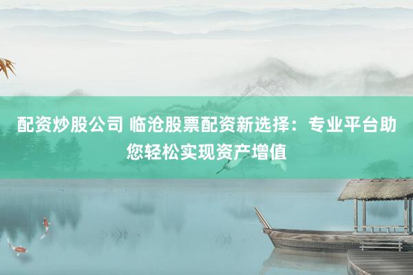 配资炒股公司 临沧股票配资新选择：专业平台助您轻松实现资产增值