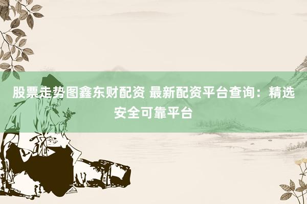 股票走势图鑫东财配资 最新配资平台查询：精选安全可靠平台