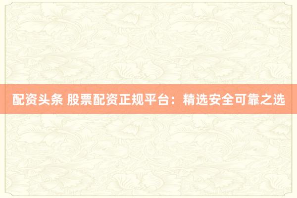 配资头条 股票配资正规平台：精选安全可靠之选