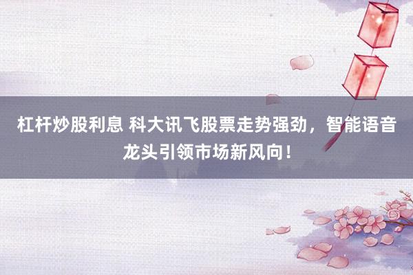杠杆炒股利息 科大讯飞股票走势强劲，智能语音龙头引领市场新风向！