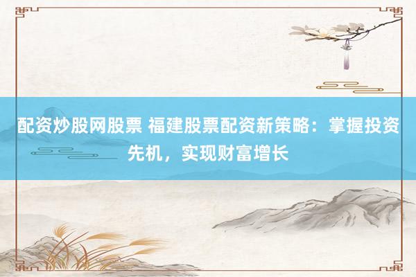 配资炒股网股票 福建股票配资新策略：掌握投资先机，实现财富增长
