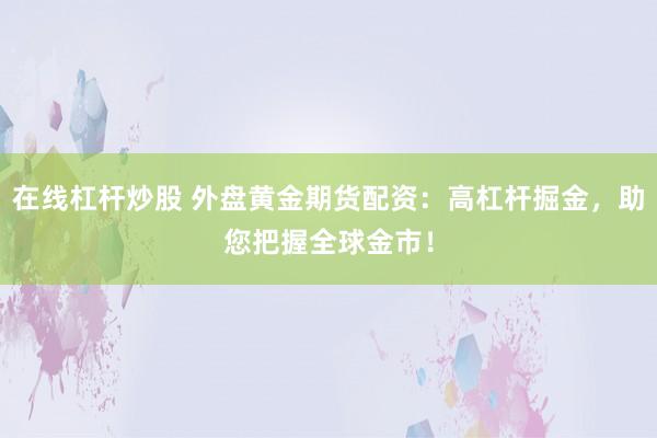 在线杠杆炒股 外盘黄金期货配资：高杠杆掘金，助您把握全球金市！
