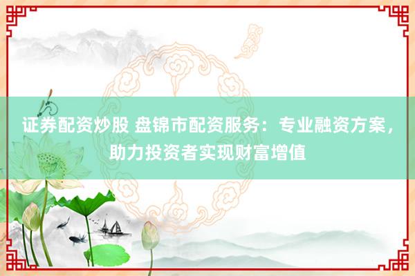 证券配资炒股 盘锦市配资服务：专业融资方案，助力投资者实现财富增值