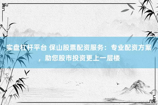 实盘杠杆平台 保山股票配资服务：专业配资方案，助您股市投资更上一层楼