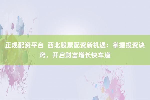 正规配资平台  西北股票配资新机遇：掌握投资诀窍，开启财富增长快车道