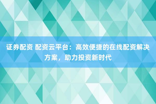 证券配资 配资云平台：高效便捷的在线配资解决方案，助力投资新时代
