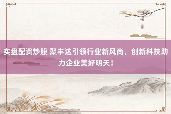 实盘配资炒股 聚丰达引领行业新风尚，创新科技助力企业美好明天！