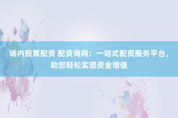 场内股票配资 配资询网：一站式配资服务平台，助您轻松实现资金增值