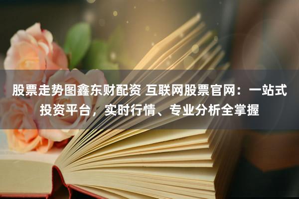 股票走势图鑫东财配资 互联网股票官网：一站式投资平台，实时行情、专业分析全掌握