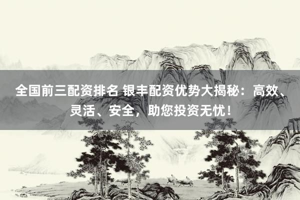 全国前三配资排名 银丰配资优势大揭秘：高效、灵活、安全，助您投资无忧！