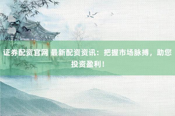 证券配资官网 最新配资资讯：把握市场脉搏，助您投资盈利！