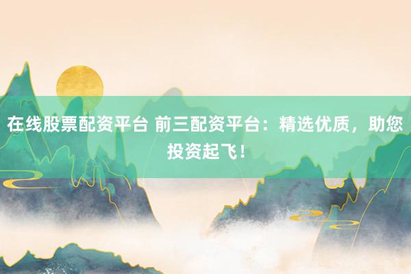 在线股票配资平台 前三配资平台：精选优质，助您投资起飞！