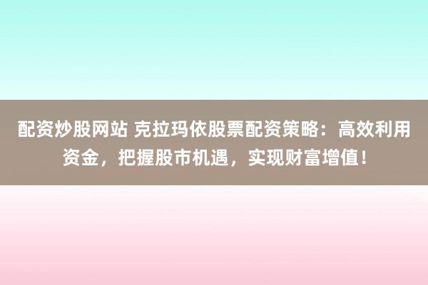 配资炒股网站 克拉玛依股票配资策略：高效利用资金，把握股市机遇，实现财富增值！
