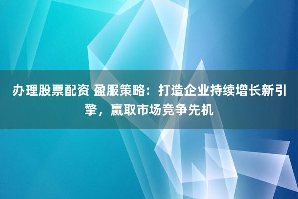 办理股票配资 盈服策略：打造企业持续增长新引擎，赢取市场竞争先机