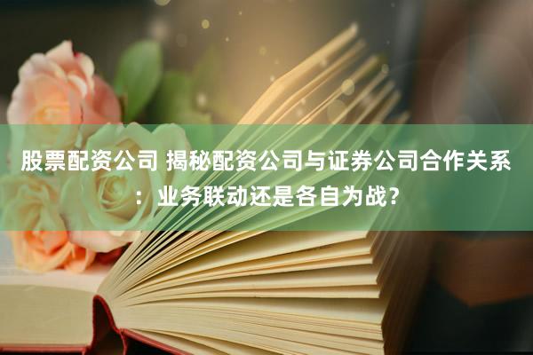 股票配资公司 揭秘配资公司与证券公司合作关系：业务联动还是各自为战？