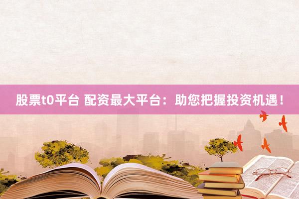 股票t0平台 配资最大平台：助您把握投资机遇！