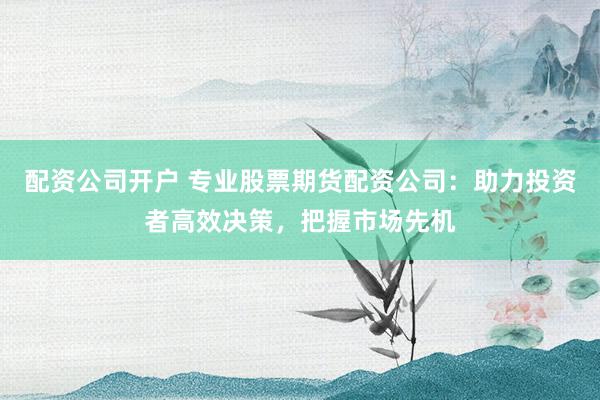 配资公司开户 专业股票期货配资公司：助力投资者高效决策，把握市场先机