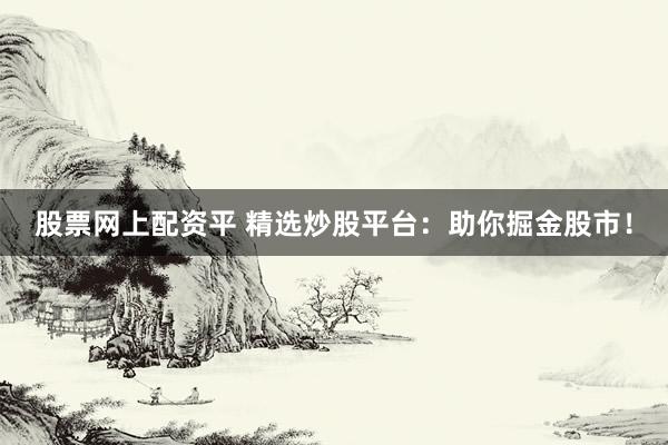 股票网上配资平 精选炒股平台：助你掘金股市！