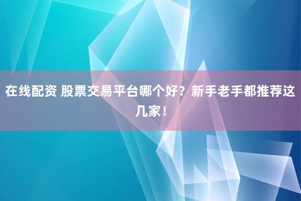 在线配资 股票交易平台哪个好？新手老手都推荐这几家！