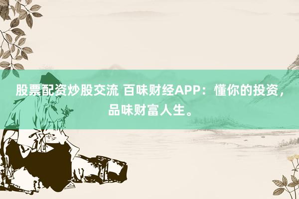 股票配资炒股交流 百味财经APP：懂你的投资，品味财富人生。