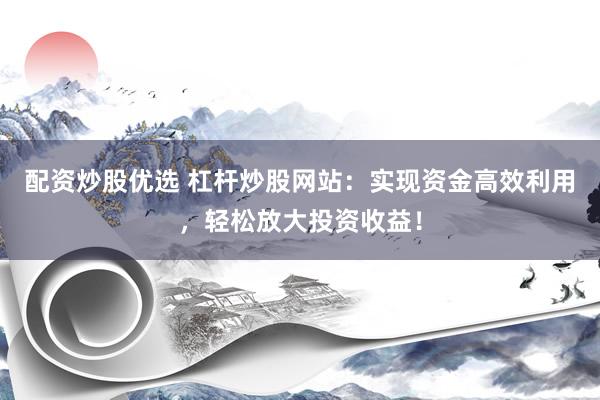 配资炒股优选 杠杆炒股网站：实现资金高效利用，轻松放大投资收益！