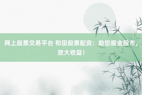 网上股票交易平台 和田股票配资：助您掘金股市，放大收益！