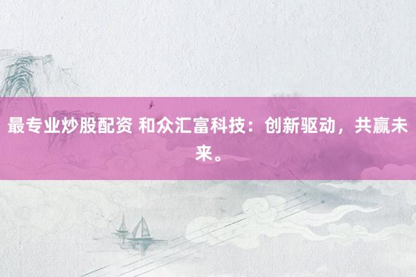 最专业炒股配资 和众汇富科技：创新驱动，共赢未来。