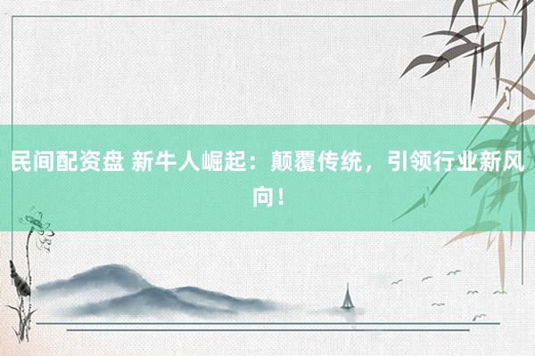 民间配资盘 新牛人崛起：颠覆传统，引领行业新风向！