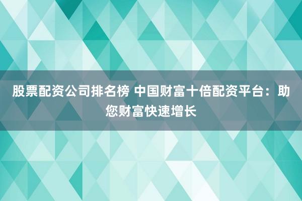 股票配资公司排名榜 中国财富十倍配资平台：助您财富快速增长
