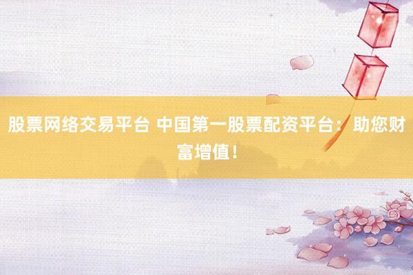 股票网络交易平台 中国第一股票配资平台：助您财富增值！
