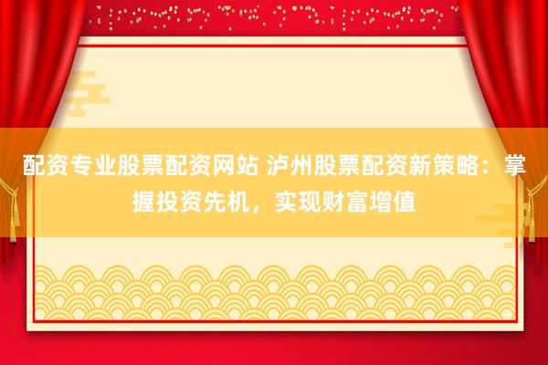 配资专业股票配资网站 泸州股票配资新策略：掌握投资先机，实现财富增值