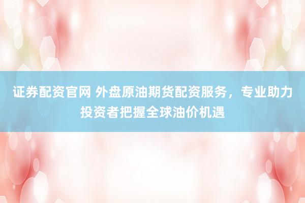 证券配资官网 外盘原油期货配资服务，专业助力投资者把握全球油价机遇