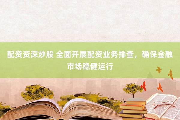 配资资深炒股 全面开展配资业务排查，确保金融市场稳健运行