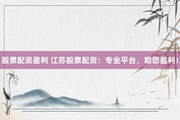 股票配资盈利 江苏股票配资：专业平台，助您盈利！