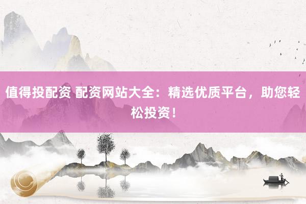 值得投配资 配资网站大全：精选优质平台，助您轻松投资！